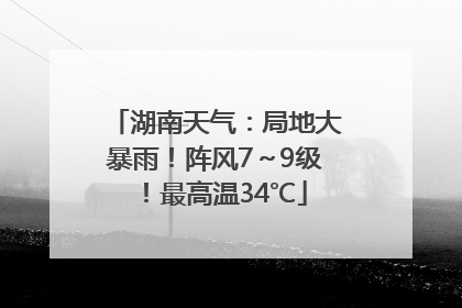 湖南天气：局地大暴雨！阵风7～9级！最高温34℃