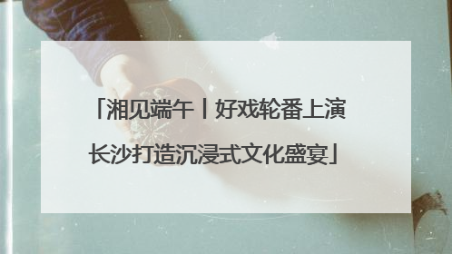 湘见端午丨好戏轮番上演 长沙打造沉浸式文化盛宴