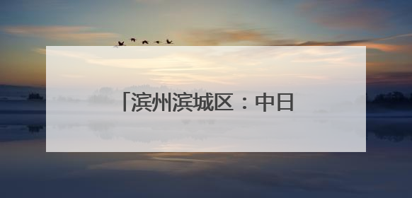 滨州滨城区：中日合作 共赢发展