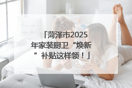菏泽市2025年家装厨卫“焕新”补贴这样领！