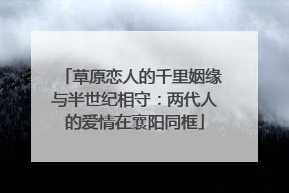 草原恋人的千里姻缘与半世纪相守：两代人的爱情在襄阳同框