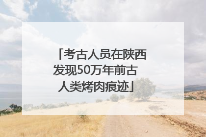 考古人员在陕西发现50万年前古人类烤肉痕迹