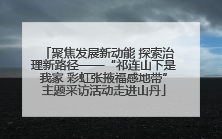 聚焦发展新动能 探索治理新路径——“祁连山下是我家 彩虹张掖福感地带”主题采访活动走进山丹
