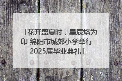 花开盛夏时，星辰烙为印 绵阳市城郊小学举行2025届毕业典礼