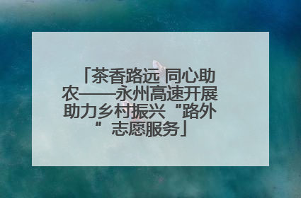 茶香路远 同心助农——永州高速开展助力乡村振兴“路外”志愿服务