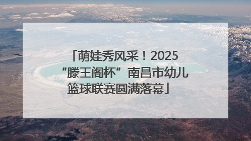 萌娃秀风采！2025“滕王阁杯”南昌市幼儿篮球联赛圆满落幕