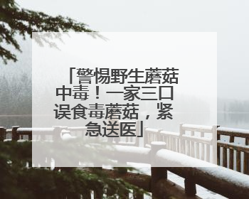 警惕野生蘑菇中毒！一家三口误食毒蘑菇，紧急送医