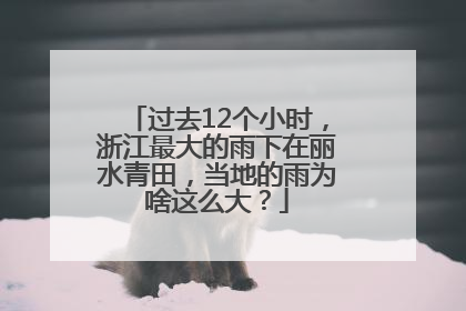 过去12个小时，浙江最大的雨下在丽水青田，当地的雨为啥这么大？