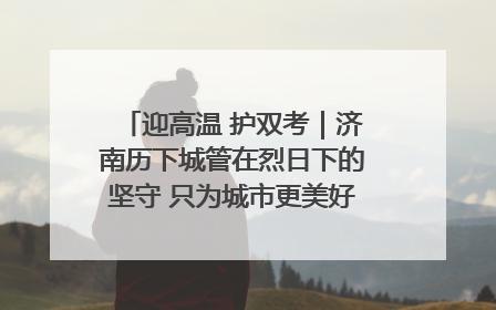 迎高温 护双考｜济南历下城管在烈日下的坚守 只为城市更美好 学子更安心