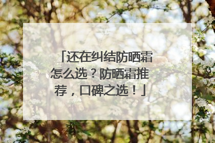 还在纠结防晒霜怎么选？防晒霜推荐，口碑之选！