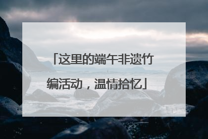 这里的端午非遗竹编活动，温情拾忆