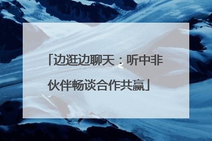 边逛边聊天：听中非伙伴畅谈合作共赢