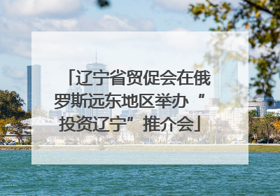 辽宁省贸促会在俄罗斯远东地区举办“投资辽宁”推介会
