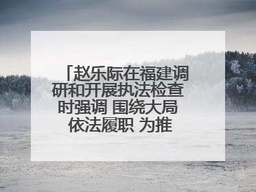 赵乐际在福建调研和开展执法检查时强调 围绕大局 依法履职 为推动高质量发展作出人大贡献