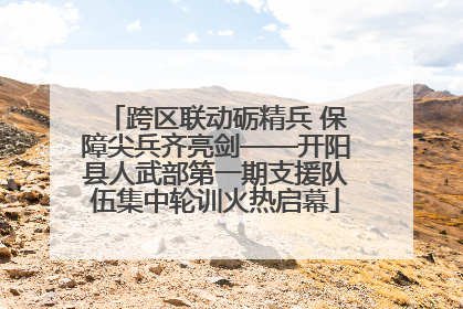 跨区联动砺精兵 保障尖兵齐亮剑——开阳县人武部第一期支援队伍集中轮训火热启幕