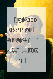 跨越3000公里 湘吐两地师生在“云端”共度端午