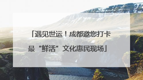 遇见世运！成都邀您打卡最“鲜活”文化惠民现场