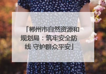 郴州市自然资源和规划局：筑牢安全防线 守护群众平安