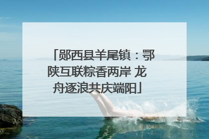 郧西县羊尾镇：鄂陕互联粽香两岸 龙舟逐浪共庆端阳