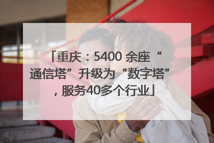 重庆：5400 余座“通信塔”升级为“数字塔”，服务40多个行业