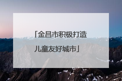 金昌市积极打造儿童友好城市