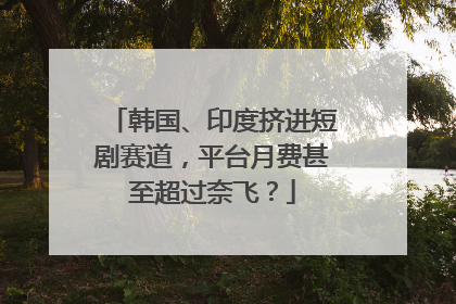 韩国、印度挤进短剧赛道，平台月费甚至超过奈飞？