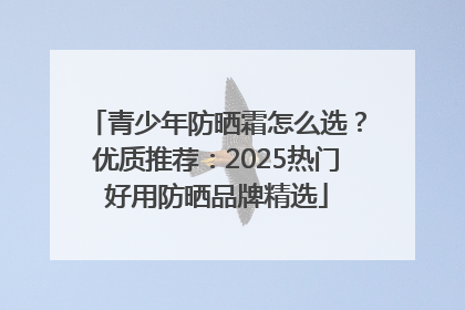 青少年防晒霜怎么选？优质推荐：2025热门好用防晒品牌精选