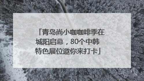 青岛尚小咖咖啡季在城阳启幕，80个中韩特色展位邀你来打卡