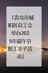 青岛市城阳区总工会举办2025年端午节职工亲子活动