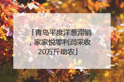 青岛平度洋葱滞销，家家悦零利润采收20万斤助农