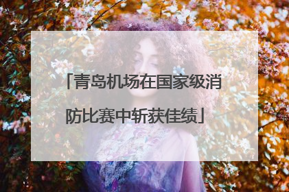 青岛机场在国家级消防比赛中斩获佳绩