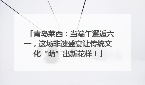 青岛莱西：当端午邂逅六一，这场非遗盛宴让传统文化“萌”出新花样！