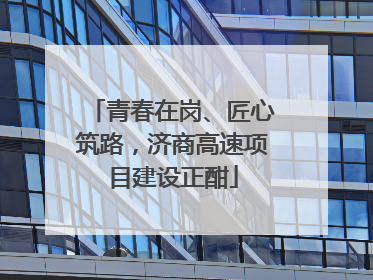 青春在岗、匠心筑路，济商高速项目建设正酣