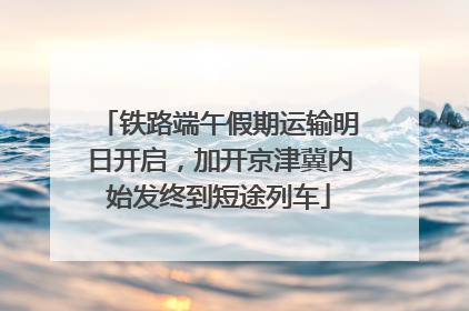 铁路端午假期运输明日开启，加开京津冀内始发终到短途列车