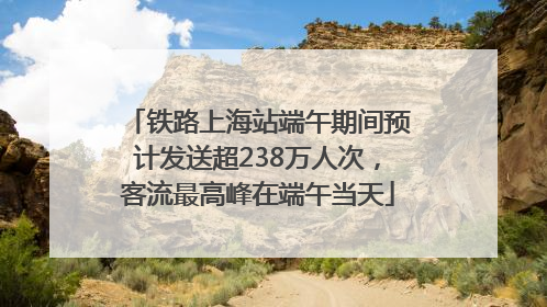 铁路上海站端午期间预计发送超238万人次，客流最高峰在端午当天