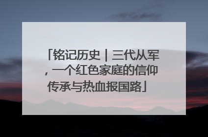 铭记历史｜三代从军，一个红色家庭的信仰传承与热血报国路