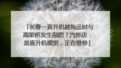 长春一直升机被拖运时与高架桥发生剐蹭？汽修店：是直升机模型，正在维修