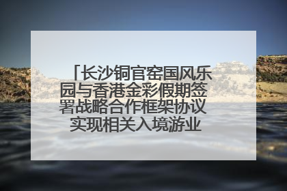 长沙铜官窑国风乐园与香港金彩假期签署战略合作框架协议 实现相关入境游业务增收超亿元