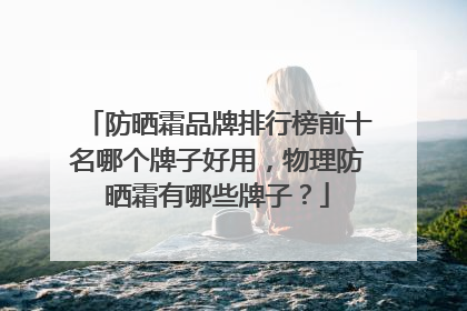 防晒霜品牌排行榜前十名哪个牌子好用，物理防晒霜有哪些牌子？