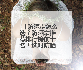 防晒霜怎么选？防晒霜推荐排行榜前十名！选对防晒事半功倍
