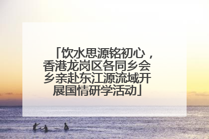 饮水思源铭初心，香港龙岗区各同乡会乡亲赴东江源流域开展国情研学活动