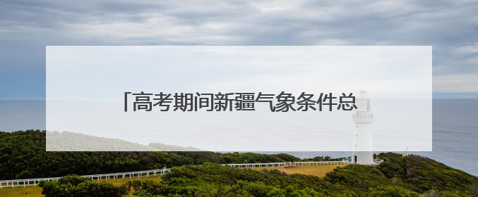 高考期间新疆气象条件总体有利 需注意防暑降温