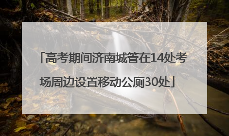 高考期间济南城管在14处考场周边设置移动公厕30处