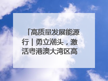 高质量发展能源行｜勇立潮头，激活粤港澳大湾区高质量发展动力源