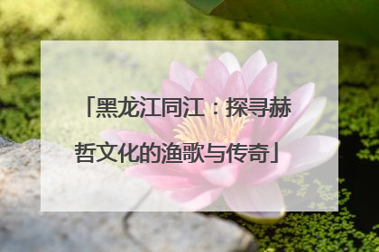 黑龙江同江：探寻赫哲文化的渔歌与传奇