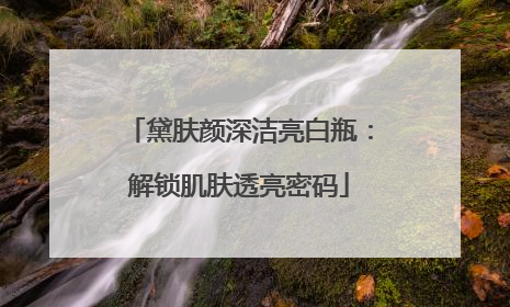 黛肤颜深洁亮白瓶：解锁肌肤透亮密码