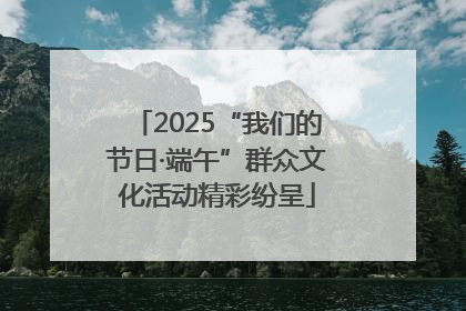 2025“我们的节日·端午”群众文化活动精彩纷呈