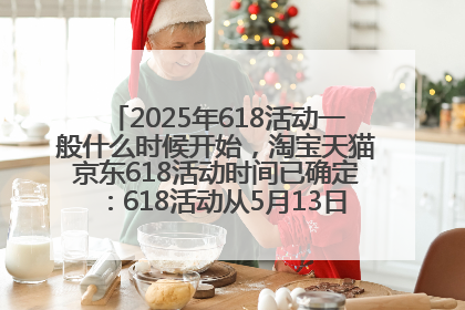 2025年618活动一般什么时候开始，淘宝天猫京东618活动时间已确定：618活动从5月13日开始到6月20日结束