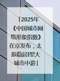 2025年《中国城市网络形象指数》在京发布，太原稳居I型大城市中游