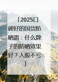 2025口碑好的国货防晒霜：什么牌子的防晒效果好？入股不亏